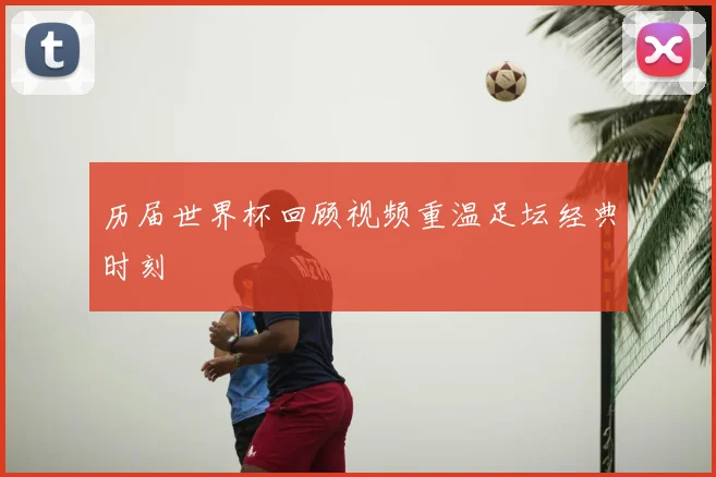 历届世界杯回顾视频重温足坛经典时刻