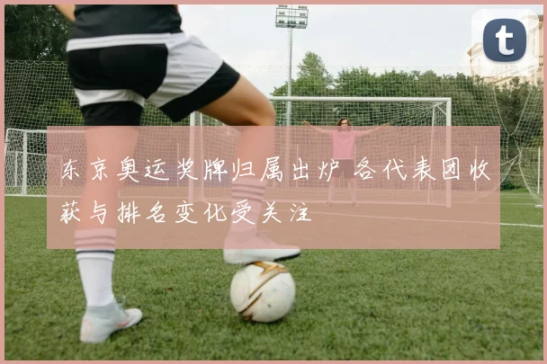 东京奥运奖牌归属出炉 各代表团收获与排名变化受关注