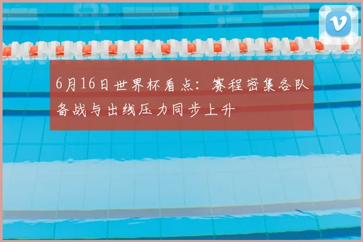 6月16日世界杯看点:赛程密集各队备战与出线压力同步上升
