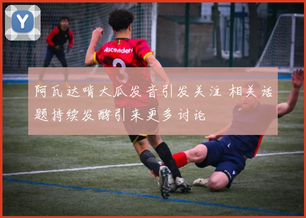阿瓦达啃大瓜发音引发关注 相关话题持续发酵引来更多讨论