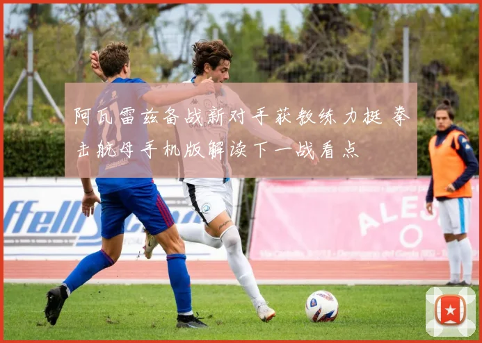 阿瓦雷兹备战新对手获教练力挺 拳击航母手机版解读下一战看点