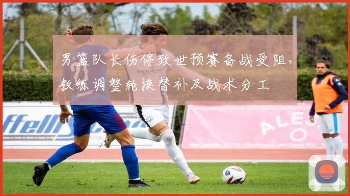 男篮队长伤停致世预赛备战受阻，教练调整轮换替补及战术分工