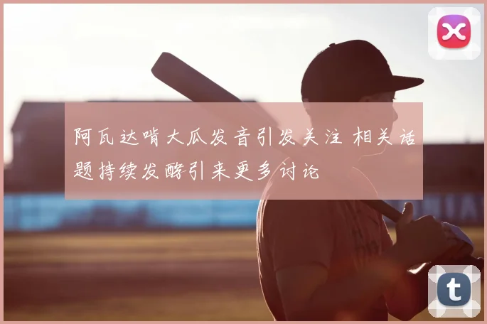 阿瓦达啃大瓜发音引发关注 相关话题持续发酵引来更多讨论