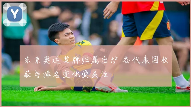 东京奥运奖牌归属出炉 各代表团收获与排名变化受关注