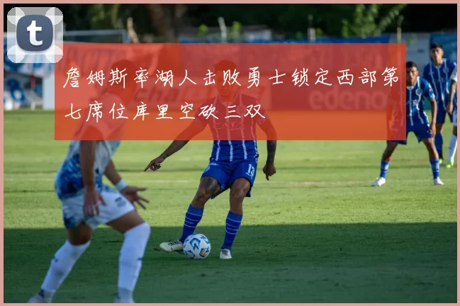 詹姆斯率湖人击败勇士锁定西部第七席位库里空砍三双