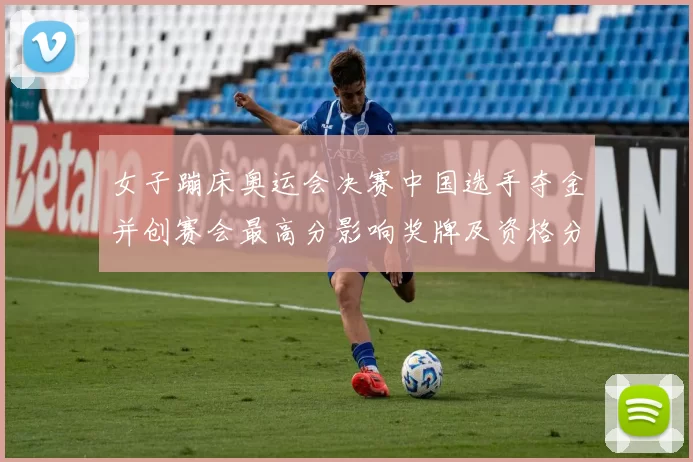 女子蹦床奥运会决赛中国选手夺金并创赛会最高分影响奖牌及资格分配