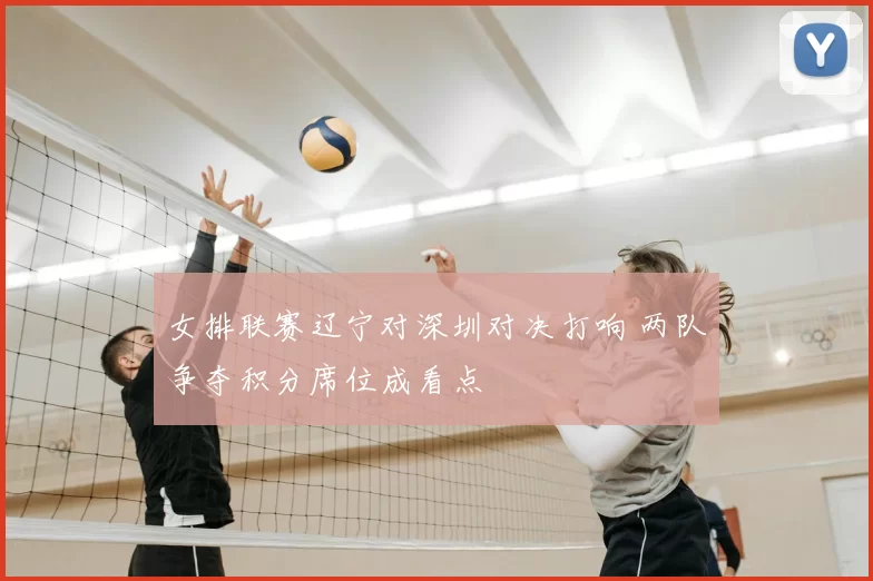 女排联赛辽宁对深圳对决打响 两队争夺积分席位成看点