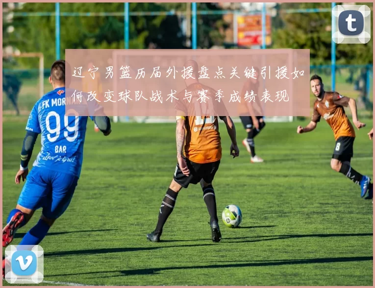 辽宁男篮历届外援盘点关键引援如何改变球队战术与赛季成绩表现