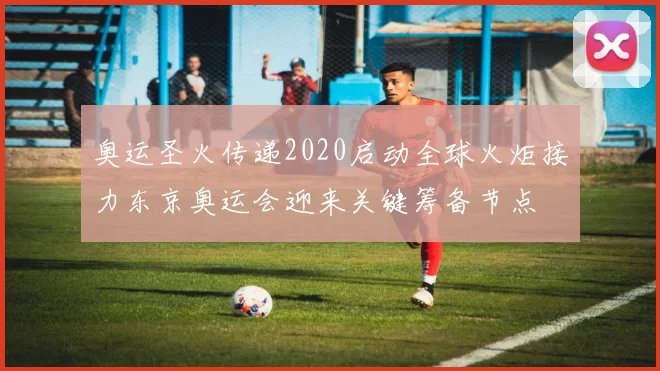 奥运圣火传递2020启动全球火炬接力东京奥运会迎来关键筹备节点