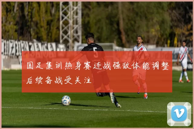 国足集训热身赛连战强敌体能调整后续备战受关注