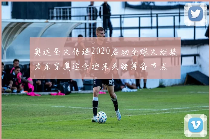 奥运圣火传递2020启动全球火炬接力东京奥运会迎来关键筹备节点