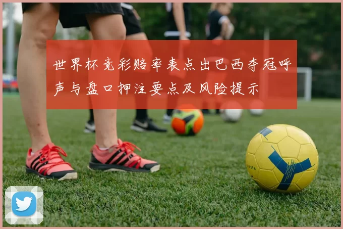 世界杯竞彩赔率表点出巴西夺冠呼声与盘口押注要点及风险提示
