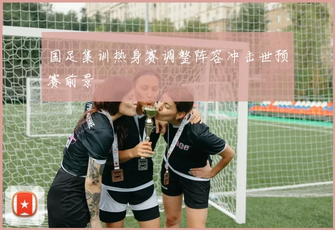 国足集训热身赛调整阵容冲击世预赛前景