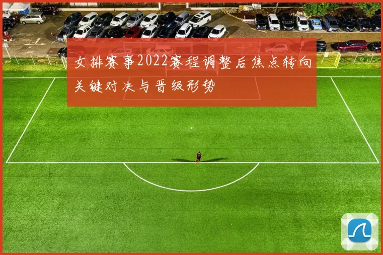 女排赛事2022赛程调整后焦点转向关键对决与晋级形势