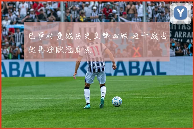 巴萨对曼城历史交锋回顾 近十战占优再迎欧冠看点