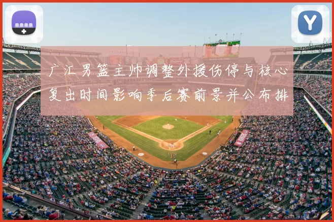 广汇男篮主帅调整外援伤停与核心复出时间影响季后赛前景并公布排兵布阵