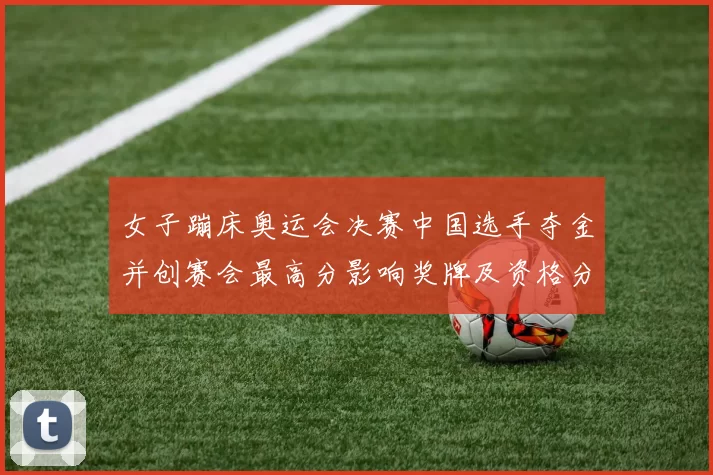 女子蹦床奥运会决赛中国选手夺金并创赛会最高分影响奖牌及资格分配