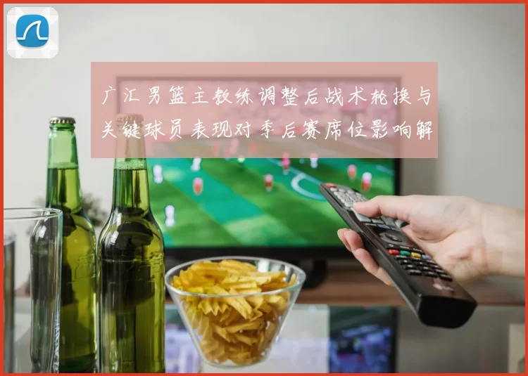 广汇男篮主教练调整后战术轮换与关键球员表现对季后赛席位影响解读