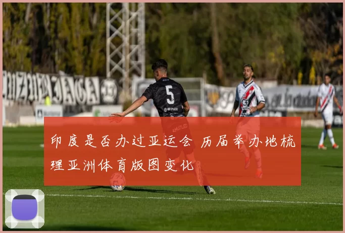 印度是否办过亚运会 历届举办地梳理亚洲体育版图变化