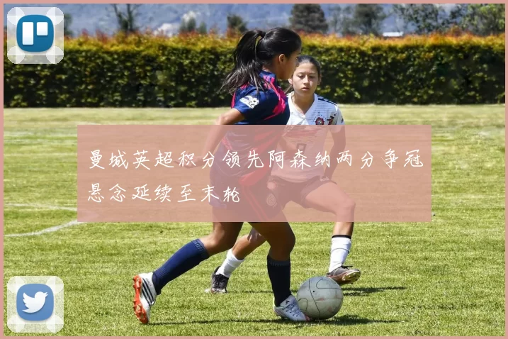 曼城英超积分领先阿森纳两分争冠悬念延续至末轮