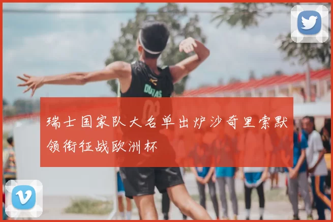 瑞士国家队大名单出炉沙奇里索默领衔征战欧洲杯