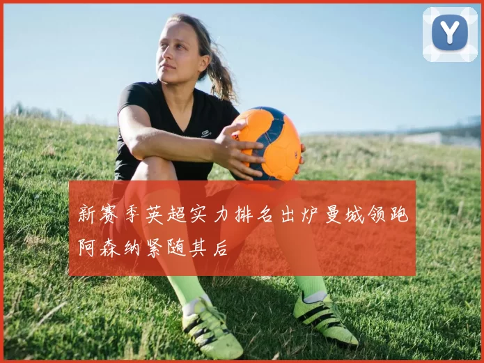 新赛季英超实力排名出炉曼城领跑阿森纳紧随其后