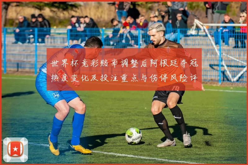 世界杯竞彩赔率调整后阿根廷夺冠热度变化及投注重点与伤停风险评估