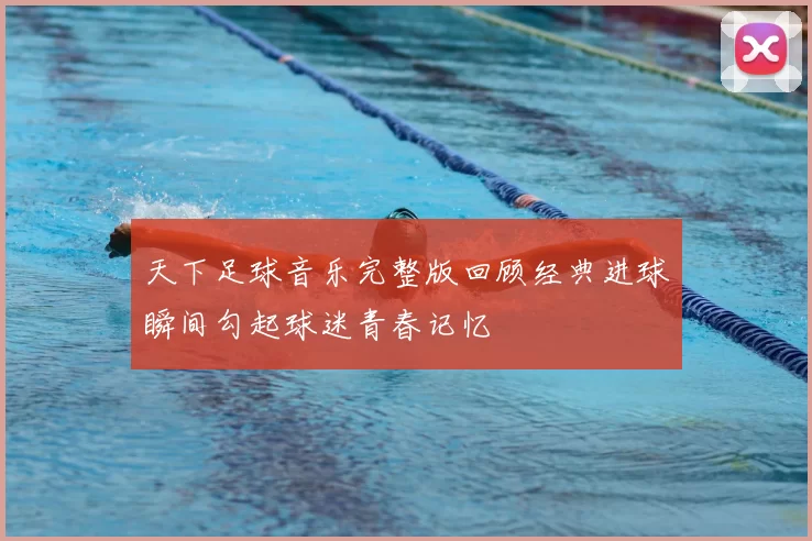 天下足球音乐完整版回顾经典进球瞬间勾起球迷青春记忆