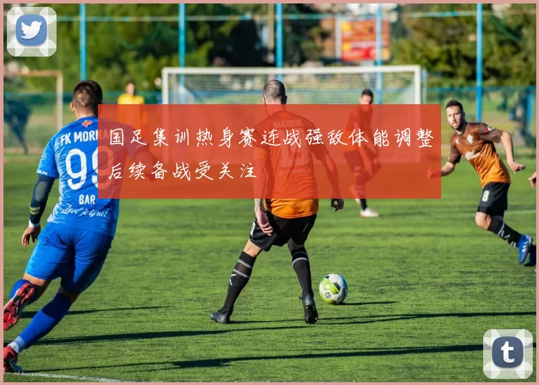 国足集训热身赛连战强敌体能调整后续备战受关注