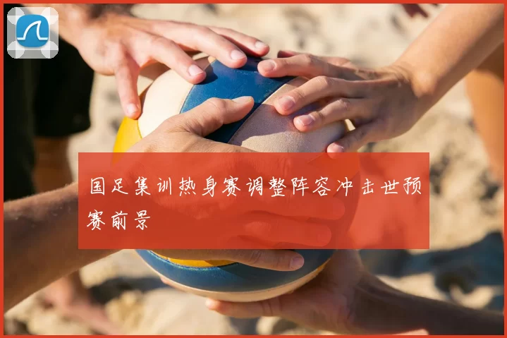 国足集训热身赛调整阵容冲击世预赛前景