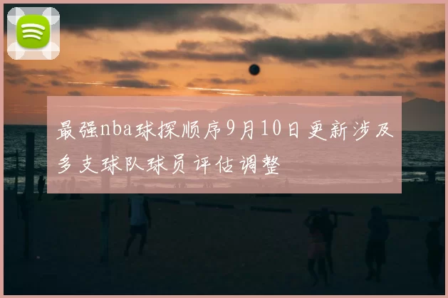 最强nba球探顺序9月10日更新涉及多支球队球员评估调整