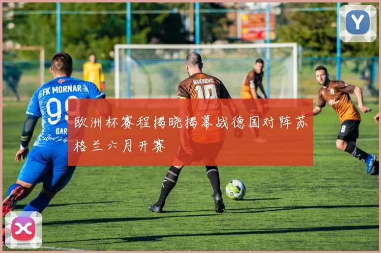 欧洲杯赛程揭晓揭幕战德国对阵苏格兰六月开赛
