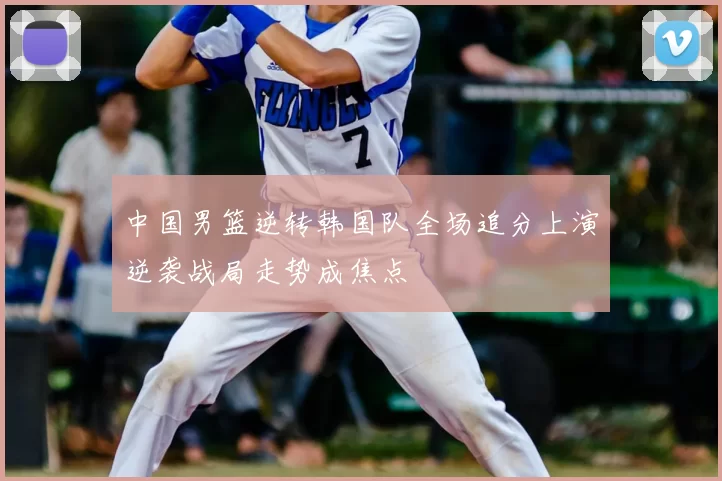 中国男篮逆转韩国队全场追分上演逆袭战局走势成焦点