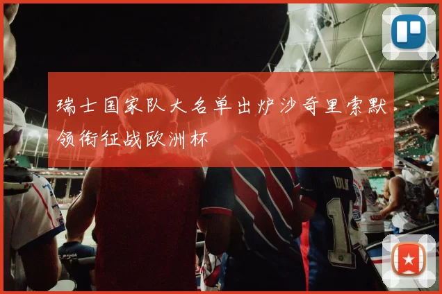 瑞士国家队大名单出炉沙奇里索默领衔征战欧洲杯