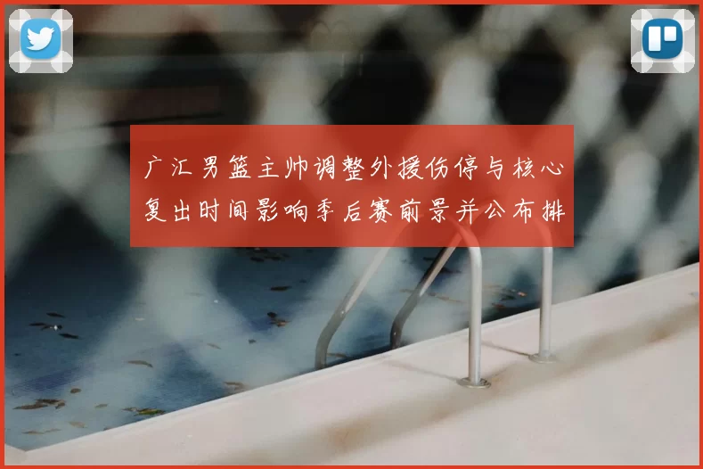 广汇男篮主帅调整外援伤停与核心复出时间影响季后赛前景并公布排兵布阵