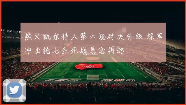 热火凯尔特人第六场对决升级 绿军冲击抢七生死战悬念再起
