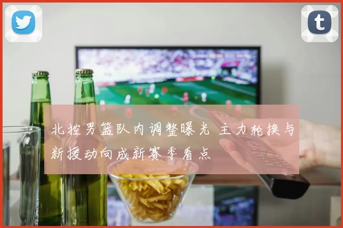 北控男篮队内调整曝光 主力轮换与新援动向成新赛季看点