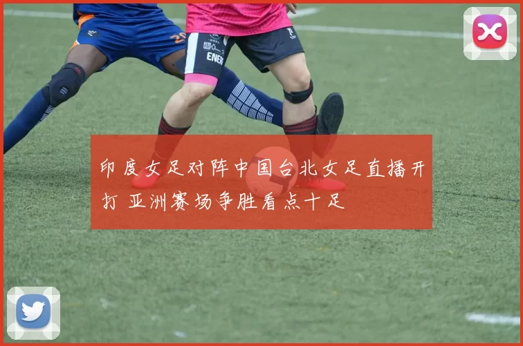 印度女足对阵中国台北女足直播开打 亚洲赛场争胜看点十足
