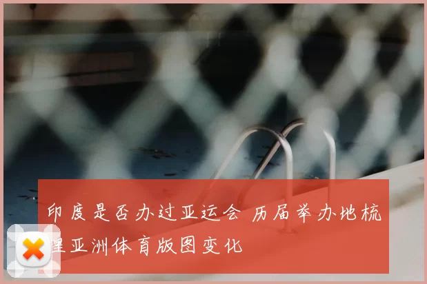 印度是否办过亚运会 历届举办地梳理亚洲体育版图变化