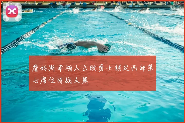 詹姆斯率湖人击败勇士锁定西部第七席位将战灰熊