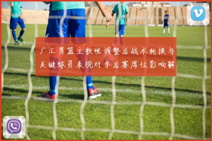 广汇男篮主教练调整后战术轮换与关键球员表现对季后赛席位影响解读