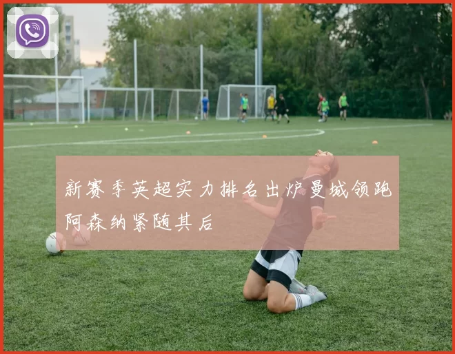 新赛季英超实力排名出炉曼城领跑阿森纳紧随其后