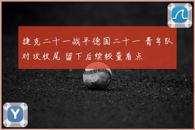 捷克二十一战平德国二十一 青年队对攻收尾 留下后续较量看点