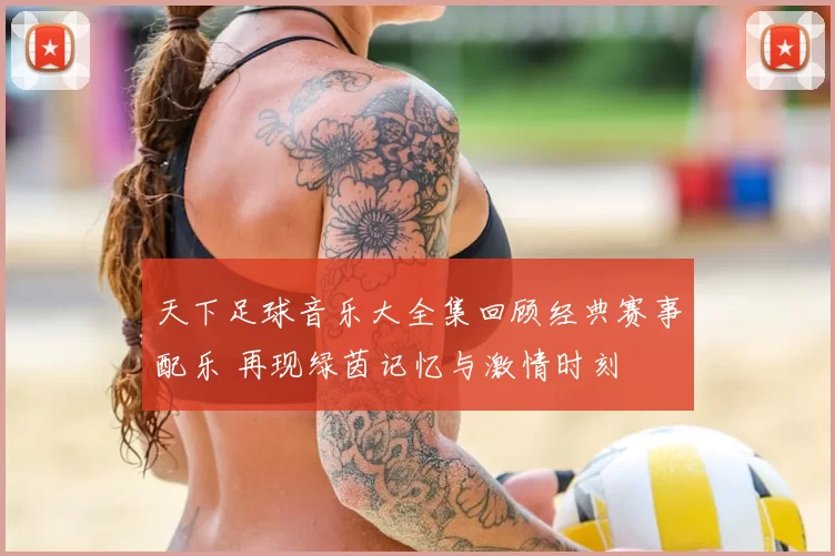 天下足球音乐大全集回顾经典赛事配乐 再现绿茵记忆与激情时刻