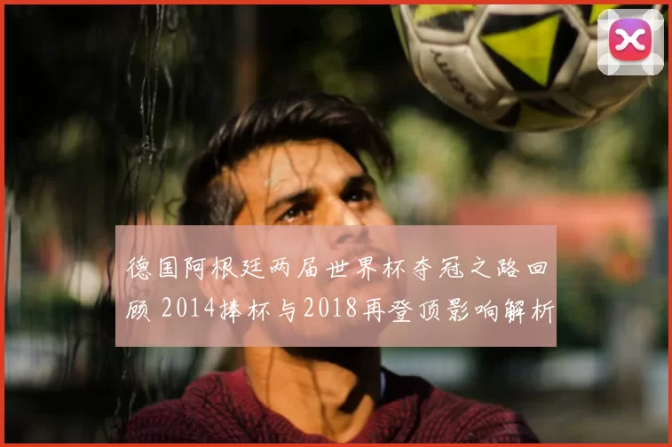 德国阿根廷两届世界杯夺冠之路回顾 2014捧杯与2018再登顶影响解析