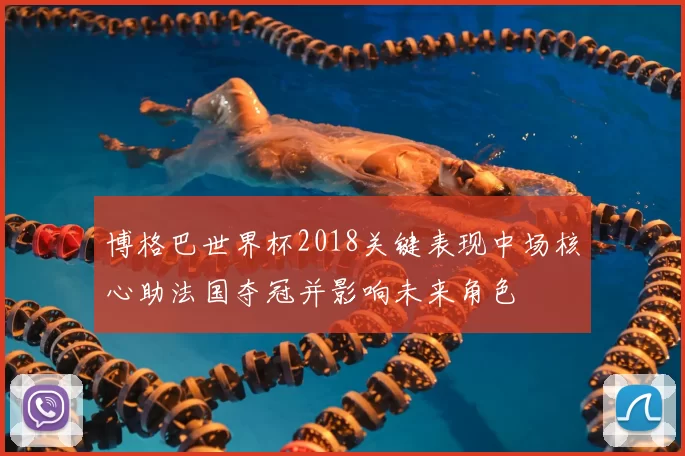 博格巴世界杯2018关键表现中场核心助法国夺冠并影响未来角色