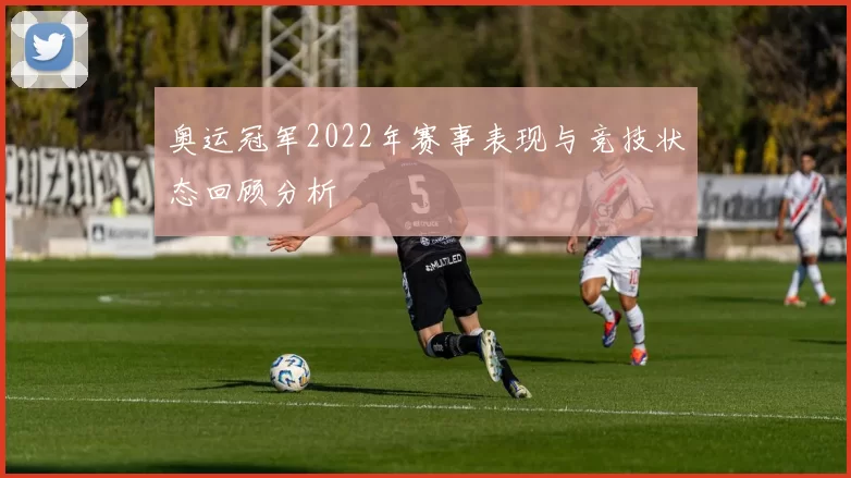 奥运冠军2022年赛事表现与竞技状态回顾分析