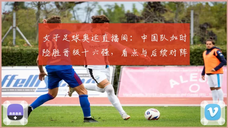 女子足球奥运直播间:中国队加时险胜晋级十六强,看点与后续对阵