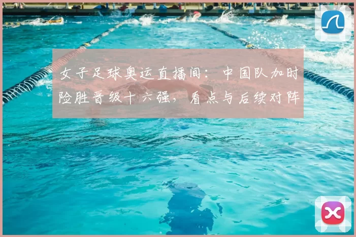 女子足球奥运直播间:中国队加时险胜晋级十六强,看点与后续对阵
