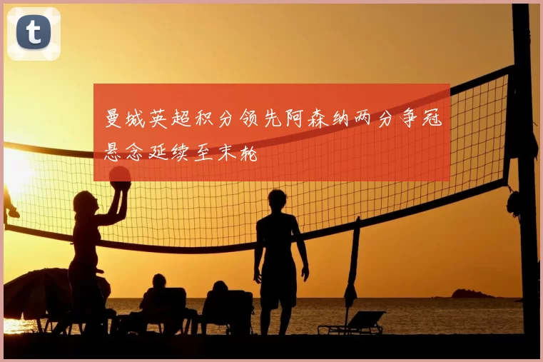 曼城英超积分领先阿森纳两分争冠悬念延续至末轮